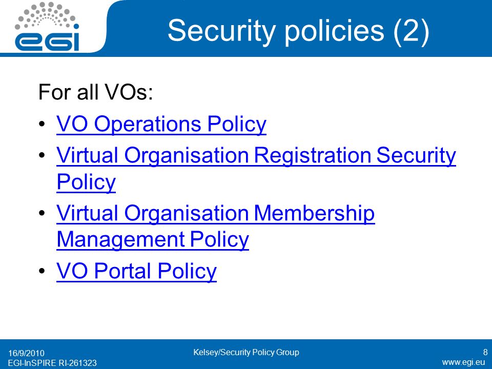 EGI-InSPIRE RI Security policies (2) For all VOs: VO Operations Policy Virtual Organisation Registration Security PolicyVirtual Organisation Registration Security Policy Virtual Organisation Membership Management PolicyVirtual Organisation Membership Management Policy VO Portal Policy 16/9/2010 Kelsey/Security Policy Group8