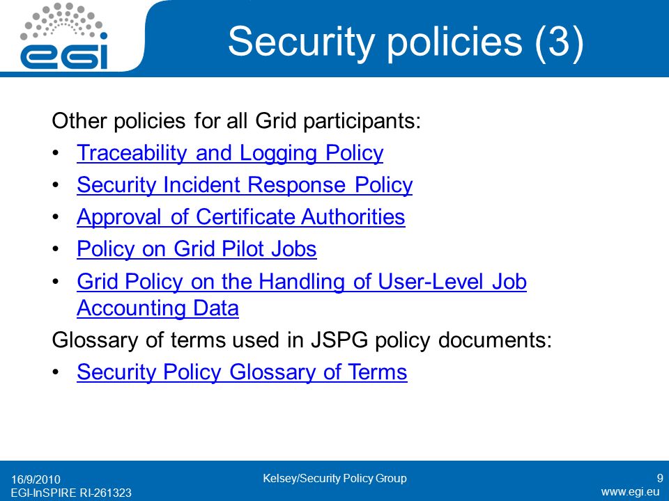 EGI-InSPIRE RI Security policies (3) Other policies for all Grid participants: Traceability and Logging Policy Security Incident Response Policy Approval of Certificate Authorities Policy on Grid Pilot Jobs Grid Policy on the Handling of User-Level Job Accounting DataGrid Policy on the Handling of User-Level Job Accounting Data Glossary of terms used in JSPG policy documents: Security Policy Glossary of Terms 16/9/2010 Kelsey/Security Policy Group9