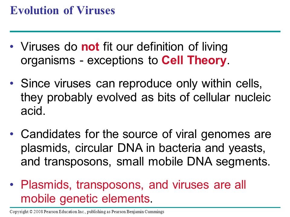 Copyright © 2008 Pearson Education Inc., publishing as Pearson Benjamin Cummings Evolution of Viruses Viruses do not fit our definition of living organisms - exceptions to Cell Theory.