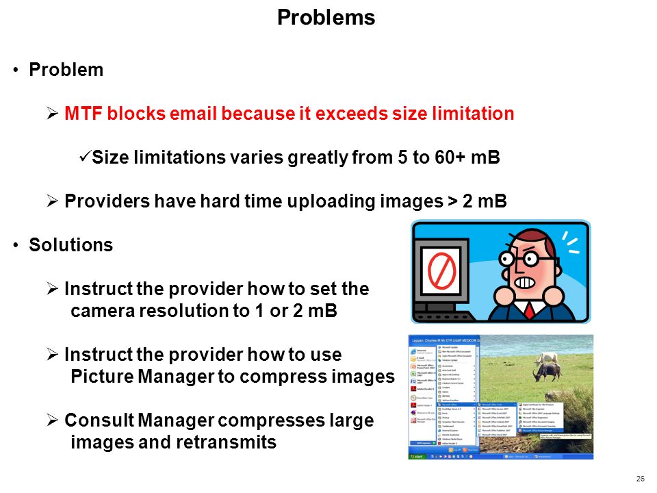Problems Problem  MTF blocks  because it exceeds size limitation Size limitations varies greatly from 5 to 60+ mB  Providers have hard time uploading images > 2 mB Solutions  Instruct the provider how to set the camera resolution to 1 or 2 mB  Instruct the provider how to use Picture Manager to compress images  Consult Manager compresses large images and retransmits 26
