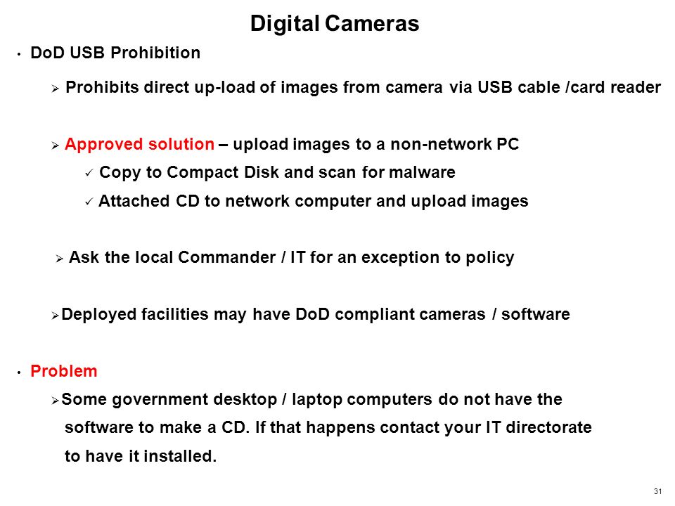 Digital Cameras DoD USB Prohibition  Prohibits direct up-load of images from camera via USB cable /card reader  Approved solution – upload images to a non-network PC Copy to Compact Disk and scan for malware Attached CD to network computer and upload images  Ask the local Commander / IT for an exception to policy  Deployed facilities may have DoD compliant cameras / software Problem  Some government desktop / laptop computers do not have the software to make a CD.