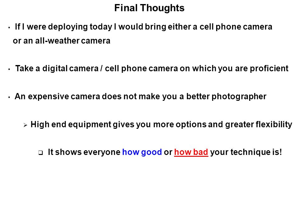 Final Thoughts If I were deploying today I would bring either a cell phone camera or an all-weather camera Take a digital camera / cell phone camera on which you are proficient An expensive camera does not make you a better photographer  High end equipment gives you more options and greater flexibility  It shows everyone how good or how bad your technique is!