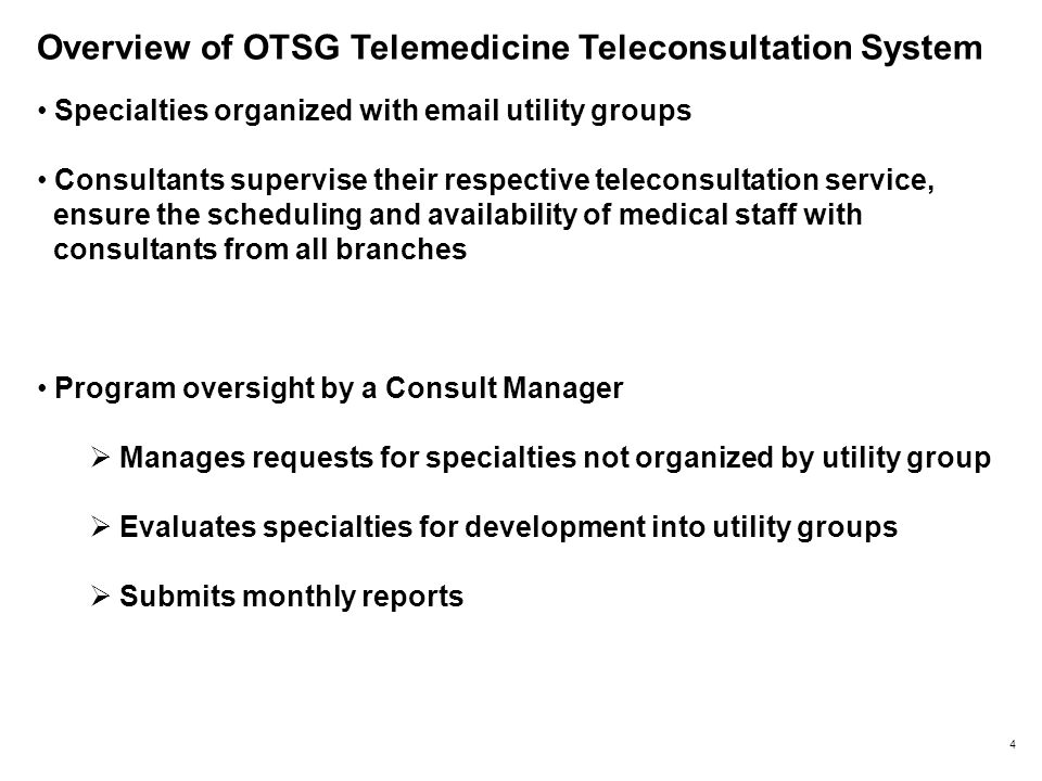 Overview of OTSG Telemedicine Teleconsultation System Specialties organized with  utility groups Consultants supervise their respective teleconsultation service, ensure the scheduling and availability of medical staff with consultants from all branches Program oversight by a Consult Manager  Manages requests for specialties not organized by utility group  Evaluates specialties for development into utility groups  Submits monthly reports 4