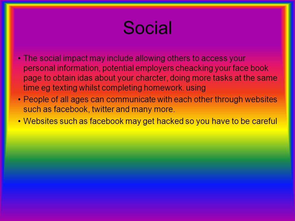 Social The social impact may include allowing others to access your personal information, potential employers cheacking your face book page to obtain idas about your charcter, doing more tasks at the same time eg texting whilst completing homework.
