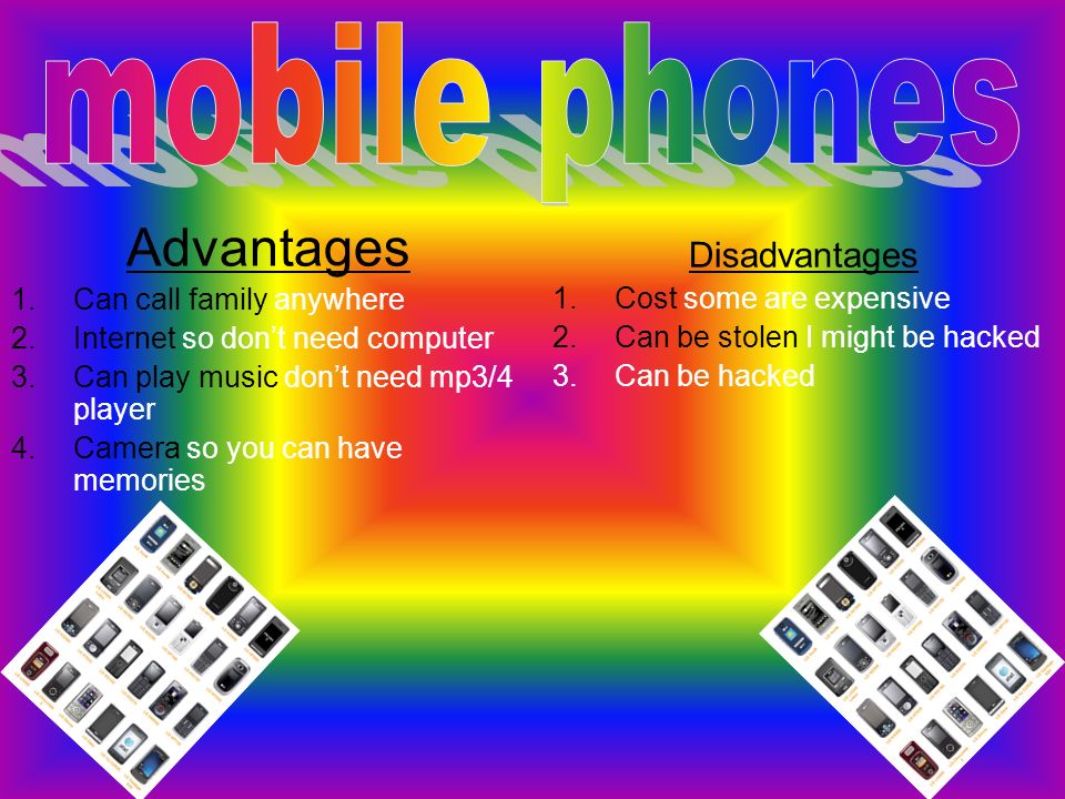 Advantages 1.Can call family anywhere 2.Internet so don’t need computer 3.Can play music don’t need mp3/4 player 4.Camera so you can have memories Disadvantages 1.Cost some are expensive 2.Can be stolen I might be hacked 3.Can be hacked