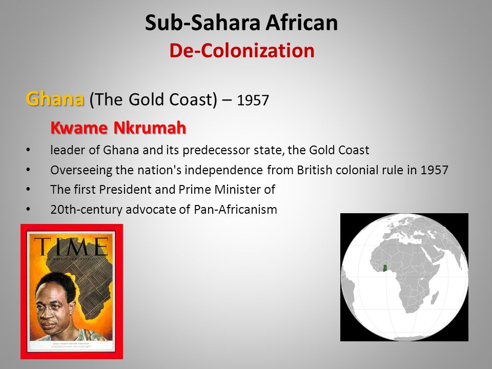 Ghana Ghana (The Gold Coast) – 1957 Kwame Nkrumah leader of Ghana and its predecessor state, the Gold Coast Overseeing the nation s independence from British colonial rule in 1957 The first President and Prime Minister of 20th-century advocate of Pan-Africanism Sub-Sahara African De-Colonization