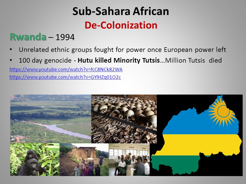 Rwanda Rwanda – 1994 Unrelated ethnic groups fought for power once European power left 100 day genocide - Hutu killed Minority Tutsis…Million Tutsis died   v=fcC8NCk82WA   v=GYlHZq01O2c Sub-Sahara African De-Colonization