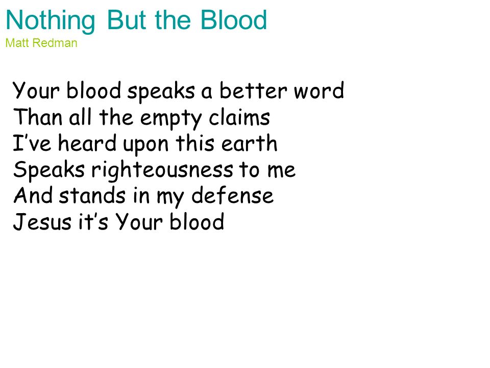 Nothing But the Blood Matt Redman Your blood speaks a better word Than all the empty claims I’ve heard upon this earth Speaks righteousness to me And stands in my defense Jesus it’s Your blood