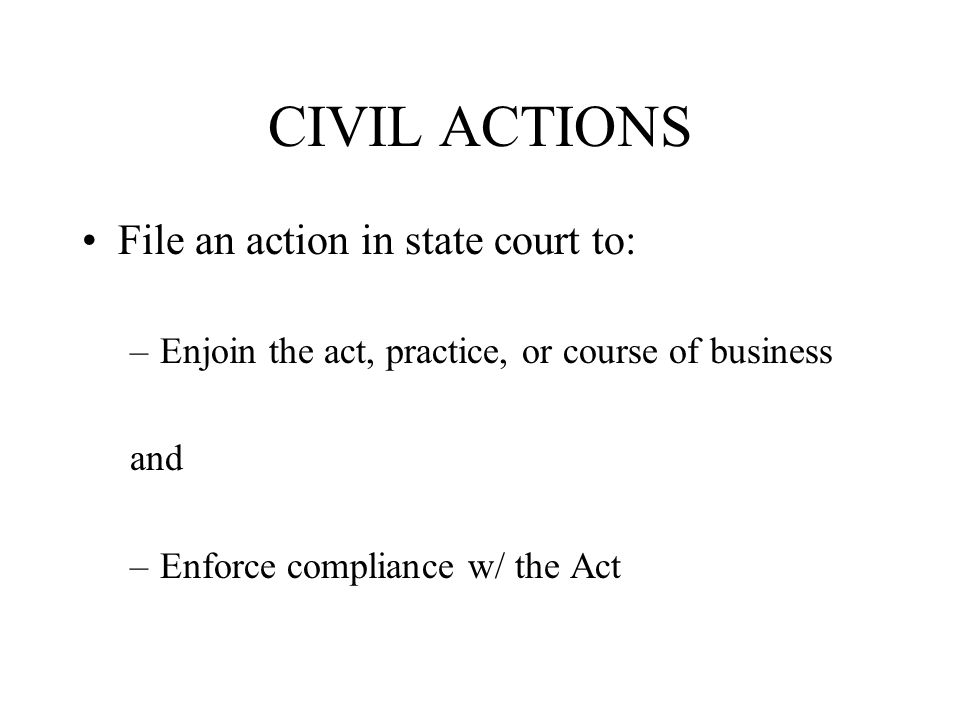 CIVIL ACTIONS File an action in state court to: –Enjoin the act, practice, or course of business and –Enforce compliance w/ the Act