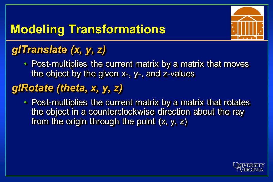 Modeling Transformations glTranslate (x, y, z) Post-multiplies the current matrix by a matrix that moves the object by the given x-, y-, and z-valuesPost-multiplies the current matrix by a matrix that moves the object by the given x-, y-, and z-values glRotate (theta, x, y, z) Post-multiplies the current matrix by a matrix that rotates the object in a counterclockwise direction about the ray from the origin through the point (x, y, z)Post-multiplies the current matrix by a matrix that rotates the object in a counterclockwise direction about the ray from the origin through the point (x, y, z) glTranslate (x, y, z) Post-multiplies the current matrix by a matrix that moves the object by the given x-, y-, and z-valuesPost-multiplies the current matrix by a matrix that moves the object by the given x-, y-, and z-values glRotate (theta, x, y, z) Post-multiplies the current matrix by a matrix that rotates the object in a counterclockwise direction about the ray from the origin through the point (x, y, z)Post-multiplies the current matrix by a matrix that rotates the object in a counterclockwise direction about the ray from the origin through the point (x, y, z)