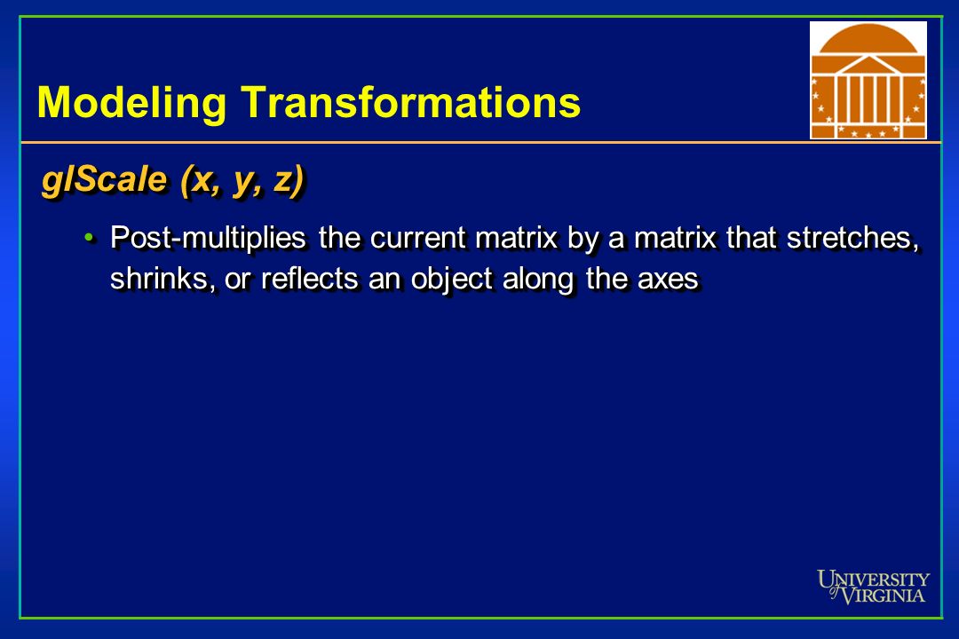 Modeling Transformations glScale (x, y, z) Post-multiplies the current matrix by a matrix that stretches, shrinks, or reflects an object along the axesPost-multiplies the current matrix by a matrix that stretches, shrinks, or reflects an object along the axes glScale (x, y, z) Post-multiplies the current matrix by a matrix that stretches, shrinks, or reflects an object along the axesPost-multiplies the current matrix by a matrix that stretches, shrinks, or reflects an object along the axes