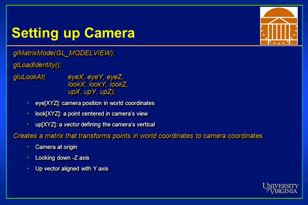 Setting up Camera glMatrixMode(GL_MODELVIEW);glLoadIdentity(); gluLookAt(eyeX, eyeY, eyeZ, lookX, lookY, lookZ, upX, upY, upZ); eye[XYZ]: camera position in world coordinateseye[XYZ]: camera position in world coordinates look[XYZ]: a point centered in camera’s viewlook[XYZ]: a point centered in camera’s view up[XYZ]: a vector defining the camera’s verticalup[XYZ]: a vector defining the camera’s vertical Creates a matrix that transforms points in world coordinates to camera coordinates Camera at originCamera at origin Looking down -Z axisLooking down -Z axis Up vector aligned with Y axisUp vector aligned with Y axisglMatrixMode(GL_MODELVIEW);glLoadIdentity(); gluLookAt(eyeX, eyeY, eyeZ, lookX, lookY, lookZ, upX, upY, upZ); eye[XYZ]: camera position in world coordinateseye[XYZ]: camera position in world coordinates look[XYZ]: a point centered in camera’s viewlook[XYZ]: a point centered in camera’s view up[XYZ]: a vector defining the camera’s verticalup[XYZ]: a vector defining the camera’s vertical Creates a matrix that transforms points in world coordinates to camera coordinates Camera at originCamera at origin Looking down -Z axisLooking down -Z axis Up vector aligned with Y axisUp vector aligned with Y axis