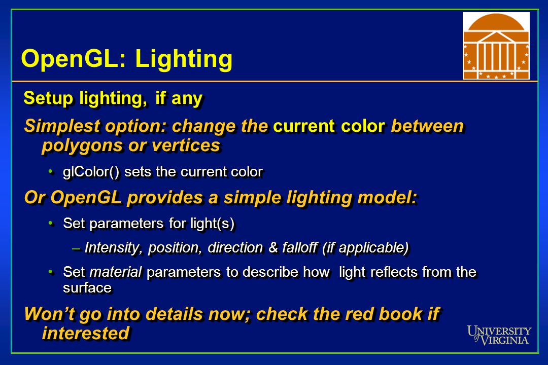 OpenGL: Lighting Setup lighting, if any Simplest option: change the current color between polygons or vertices glColor() sets the current colorglColor() sets the current color Or OpenGL provides a simple lighting model: Set parameters for light(s)Set parameters for light(s) –Intensity, position, direction & falloff (if applicable) Set material parameters to describe how light reflects from the surfaceSet material parameters to describe how light reflects from the surface Won’t go into details now; check the red book if interested Setup lighting, if any Simplest option: change the current color between polygons or vertices glColor() sets the current colorglColor() sets the current color Or OpenGL provides a simple lighting model: Set parameters for light(s)Set parameters for light(s) –Intensity, position, direction & falloff (if applicable) Set material parameters to describe how light reflects from the surfaceSet material parameters to describe how light reflects from the surface Won’t go into details now; check the red book if interested