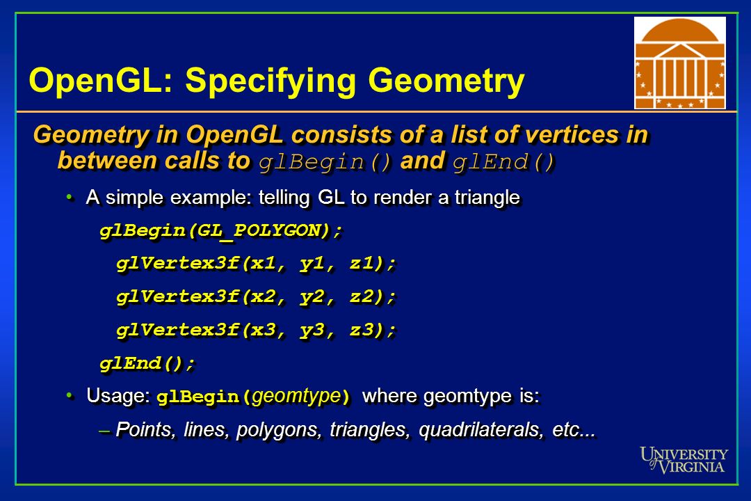 OpenGL: Specifying Geometry Geometry in OpenGL consists of a list of vertices in between calls to glBegin() and glEnd() A simple example: telling GL to render a triangleA simple example: telling GL to render a triangleglBegin(GL_POLYGON); glVertex3f(x1, y1, z1); glVertex3f(x2, y2, z2); glVertex3f(x3, y3, z3); glEnd(); Usage: glBegin( geomtype ) where geomtype is:Usage: glBegin( geomtype ) where geomtype is: –Points, lines, polygons, triangles, quadrilaterals, etc...