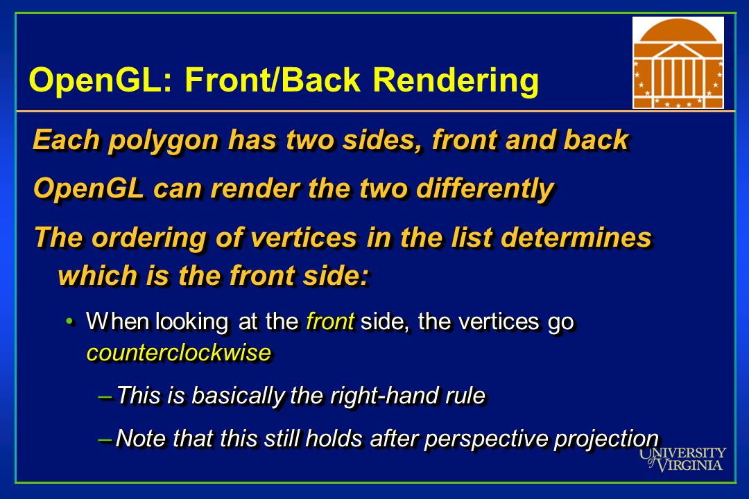 OpenGL: Front/Back Rendering Each polygon has two sides, front and back OpenGL can render the two differently The ordering of vertices in the list determines which is the front side: When looking at the front side, the vertices go counterclockwiseWhen looking at the front side, the vertices go counterclockwise –This is basically the right-hand rule –Note that this still holds after perspective projection Each polygon has two sides, front and back OpenGL can render the two differently The ordering of vertices in the list determines which is the front side: When looking at the front side, the vertices go counterclockwiseWhen looking at the front side, the vertices go counterclockwise –This is basically the right-hand rule –Note that this still holds after perspective projection