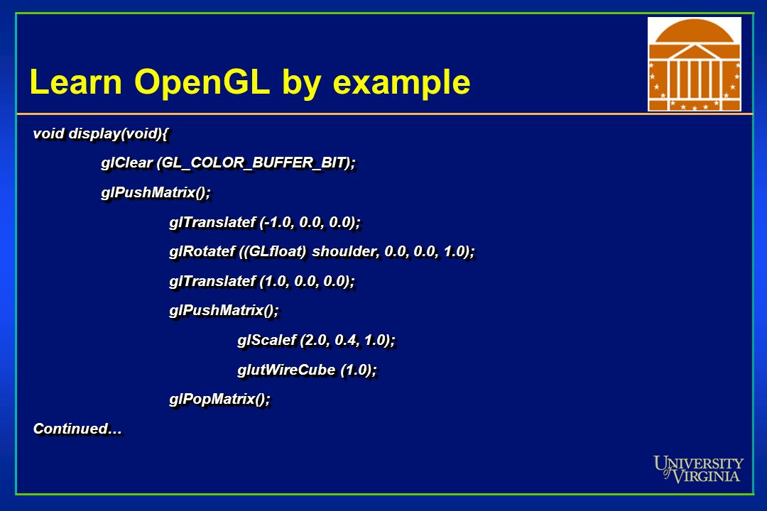 Learn OpenGL by example void display(void){ glClear (GL_COLOR_BUFFER_BIT); glPushMatrix(); glTranslatef (-1.0, 0.0, 0.0); glRotatef ((GLfloat) shoulder, 0.0, 0.0, 1.0); glTranslatef (1.0, 0.0, 0.0); glPushMatrix(); glScalef (2.0, 0.4, 1.0); glutWireCube (1.0); glPopMatrix();Continued… void display(void){ glClear (GL_COLOR_BUFFER_BIT); glPushMatrix(); glTranslatef (-1.0, 0.0, 0.0); glRotatef ((GLfloat) shoulder, 0.0, 0.0, 1.0); glTranslatef (1.0, 0.0, 0.0); glPushMatrix(); glScalef (2.0, 0.4, 1.0); glutWireCube (1.0); glPopMatrix();Continued…