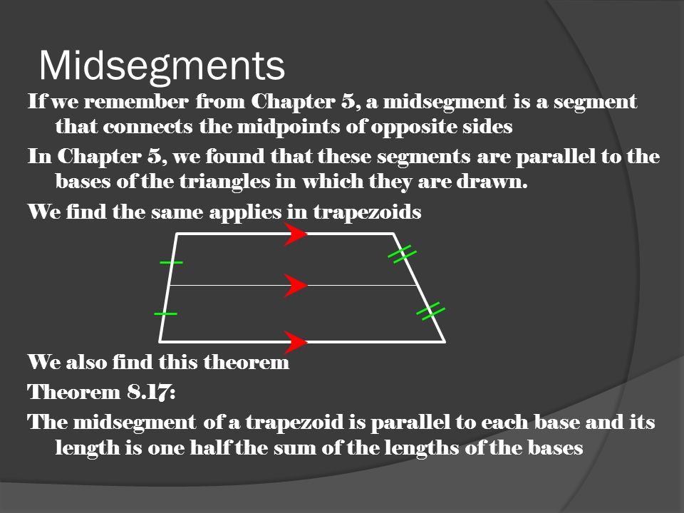 Midsegments If we remember from Chapter 5, a midsegment is a segment that connects the midpoints of opposite sides In Chapter 5, we found that these segments are parallel to the bases of the triangles in which they are drawn.