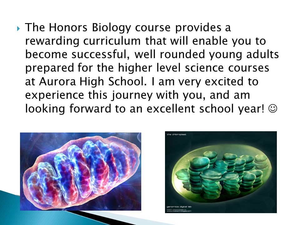 The Honors Biology course provides a rewarding curriculum that will enable you to become successful, well rounded young adults prepared for the higher level science courses at Aurora High School.