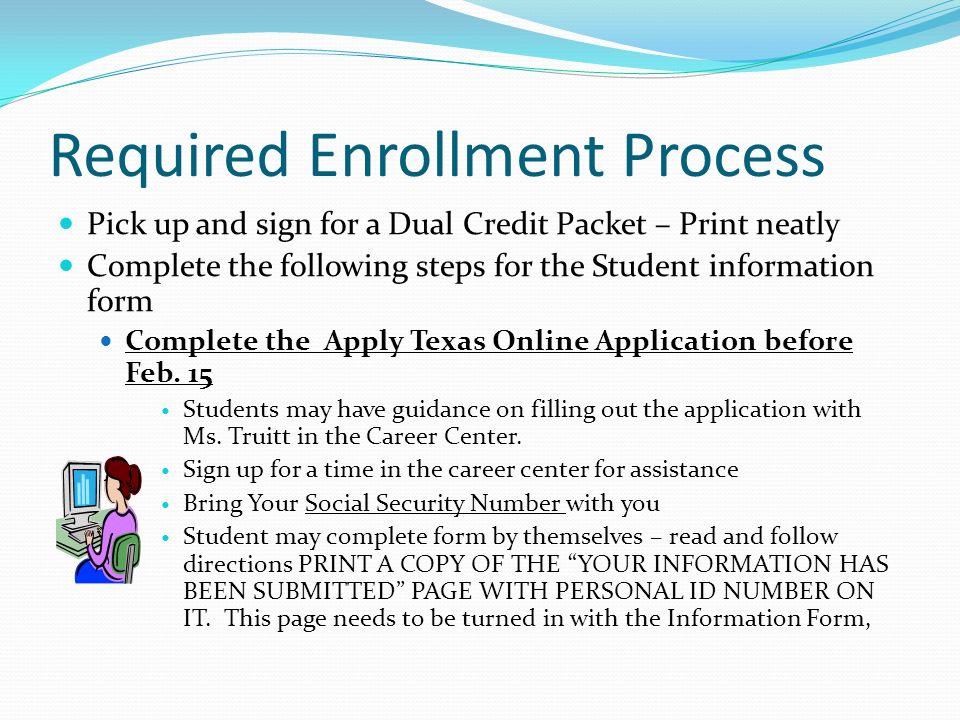 Required Enrollment Process Pick up and sign for a Dual Credit Packet – Print neatly Complete the following steps for the Student information form Complete the Apply Texas Online Application before Feb.