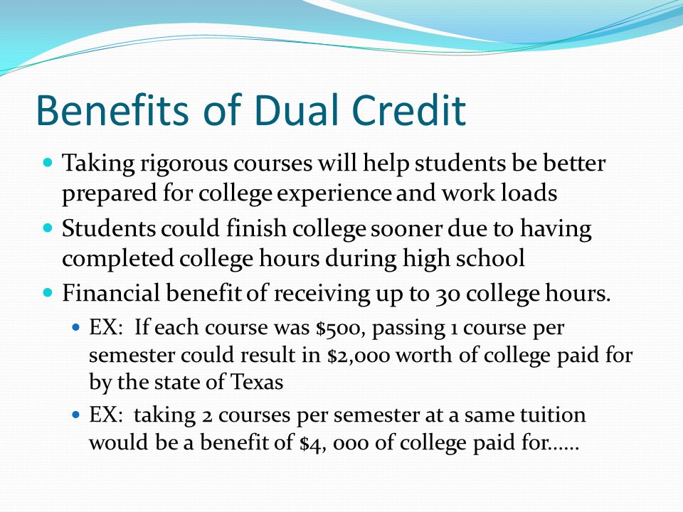 Benefits of Dual Credit Taking rigorous courses will help students be better prepared for college experience and work loads Students could finish college sooner due to having completed college hours during high school Financial benefit of receiving up to 30 college hours.