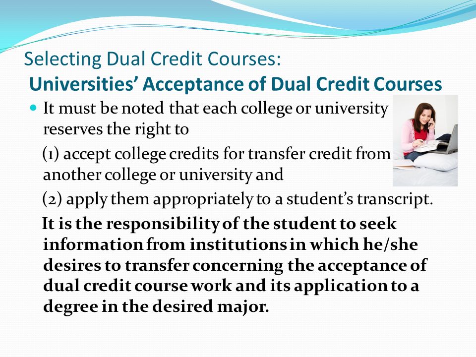 Selecting Dual Credit Courses: Universities’ Acceptance of Dual Credit Courses It must be noted that each college or university reserves the right to (1) accept college credits for transfer credit from another college or university and (2) apply them appropriately to a student’s transcript.