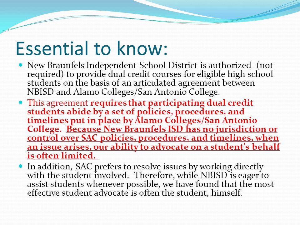 Essential to know: New Braunfels Independent School District is authorized (not required) to provide dual credit courses for eligible high school students on the basis of an articulated agreement between NBISD and Alamo Colleges/San Antonio College.