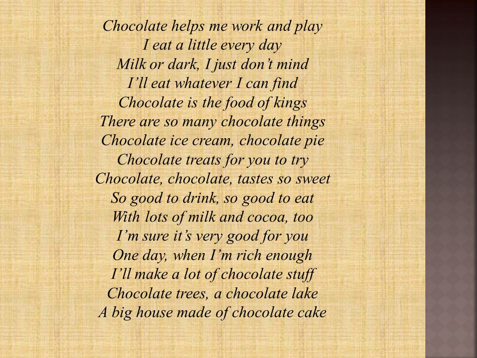 Chocolate helps me work and play I eat a little every day Milk or dark, I just don’t mind I’ll eat whatever I can find Chocolate is the food of kings There are so many chocolate things Chocolate ice cream, chocolate pie Chocolate treats for you to try Chocolate, chocolate, tastes so sweet So good to drink, so good to eat With lots of milk and cocoa, too I’m sure it’s very good for you One day, when I’m rich enough I’ll make a lot of chocolate stuff Chocolate trees, a chocolate lake A big house made of chocolate cake