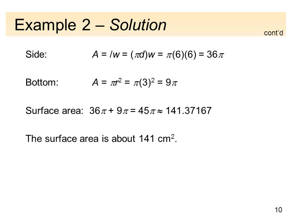 10 Example 2 – Solution Side: A = /w = (  d)w =  (6)(6) = 36  Bottom: A =  r 2 =  (3) 2 = 9  Surface area: 36  + 9  = 45   The surface area is about 141 cm 2.