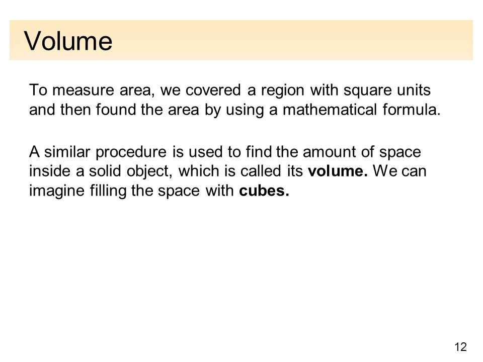 12 Volume To measure area, we covered a region with square units and then found the area by using a mathematical formula.