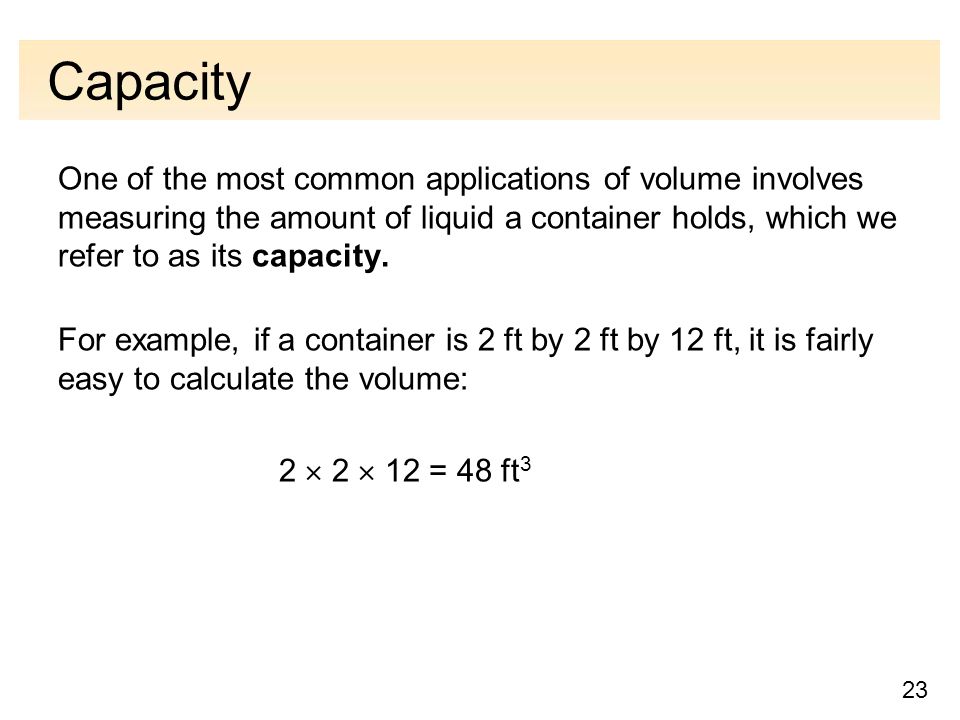 23 Capacity One of the most common applications of volume involves measuring the amount of liquid a container holds, which we refer to as its capacity.