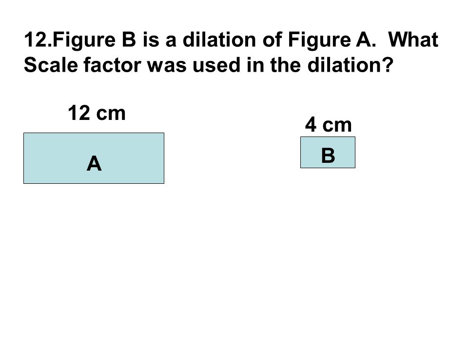 12.Figure B is a dilation of Figure A. What Scale factor was used in the dilation A B 12 cm 4 cm
