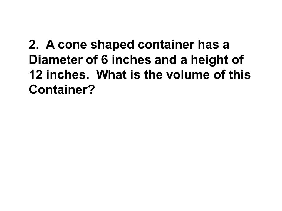 2. A cone shaped container has a Diameter of 6 inches and a height of 12 inches.