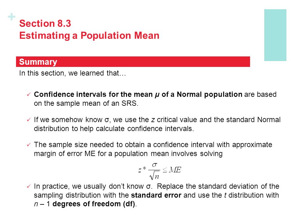 + Section 8.3 Estimating a Population Mean In this section, we learned that… Confidence intervals for the mean µ of a Normal population are based on the sample mean of an SRS.