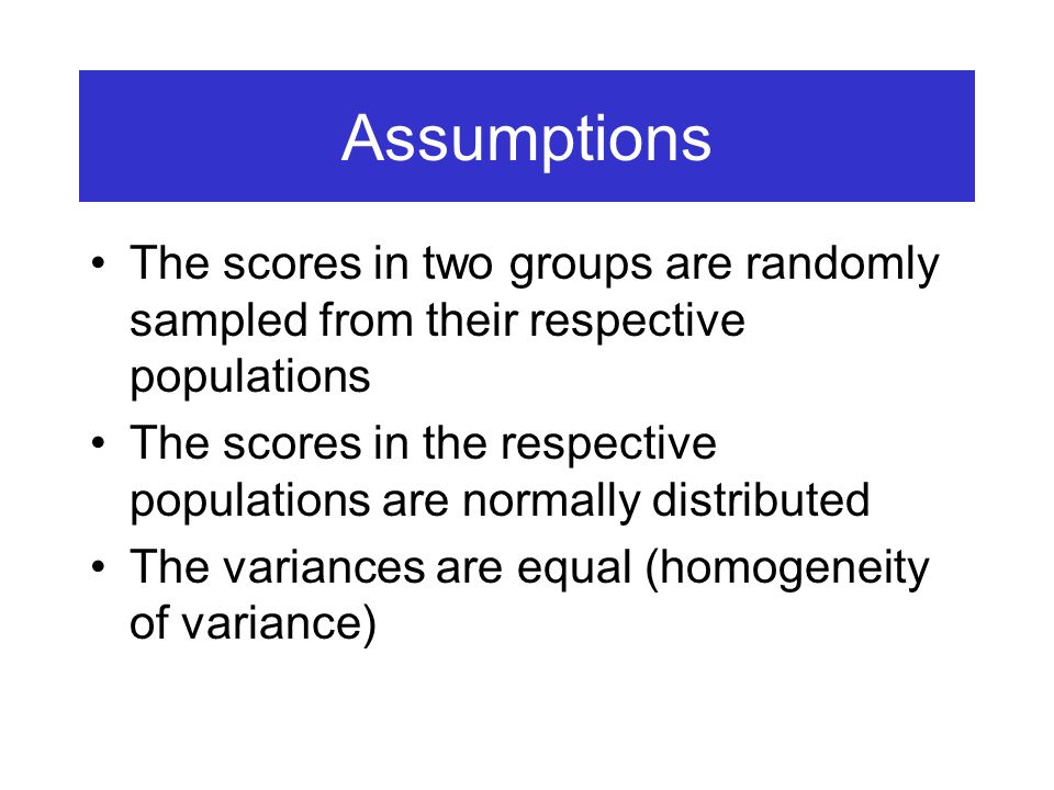Assumptions The scores in two groups are randomly sampled from their respective populations The scores in the respective populations are normally distributed The variances are equal (homogeneity of variance)