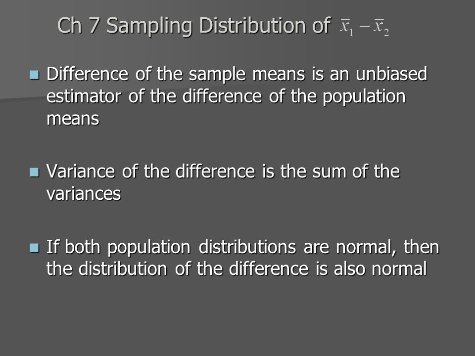 Ch 7 Sampling Distribution of Difference of the sample means is an unbiased estimator of the difference of the population means Difference of the sample means is an unbiased estimator of the difference of the population means Variance of the difference is the sum of the variances Variance of the difference is the sum of the variances If both population distributions are normal, then the distribution of the difference is also normal If both population distributions are normal, then the distribution of the difference is also normal