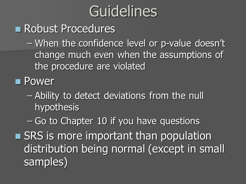 Guidelines Robust Procedures Robust Procedures –When the confidence level or p-value doesn’t change much even when the assumptions of the procedure are violated Power Power –Ability to detect deviations from the null hypothesis –Go to Chapter 10 if you have questions SRS is more important than population distribution being normal (except in small samples) SRS is more important than population distribution being normal (except in small samples)