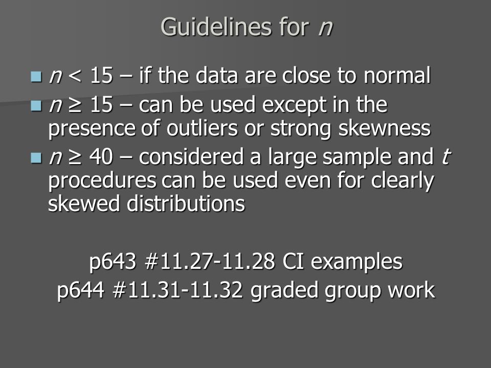 Guidelines for n n < 15 – if the data are close to normal n < 15 – if the data are close to normal n ≥ 15 – can be used except in the presence of outliers or strong skewness n ≥ 15 – can be used except in the presence of outliers or strong skewness n ≥ 40 – considered a large sample and t procedures can be used even for clearly skewed distributions n ≥ 40 – considered a large sample and t procedures can be used even for clearly skewed distributions p643 # CI examples p644 # graded group work