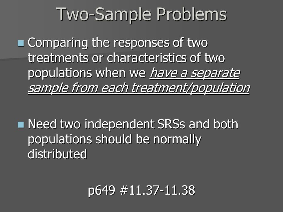 Comparing the responses of two treatments or characteristics of two populations when we have a separate sample from each treatment/population Comparing the responses of two treatments or characteristics of two populations when we have a separate sample from each treatment/population Need two independent SRSs and both populations should be normally distributed Need two independent SRSs and both populations should be normally distributed p649 # Two-Sample Problems