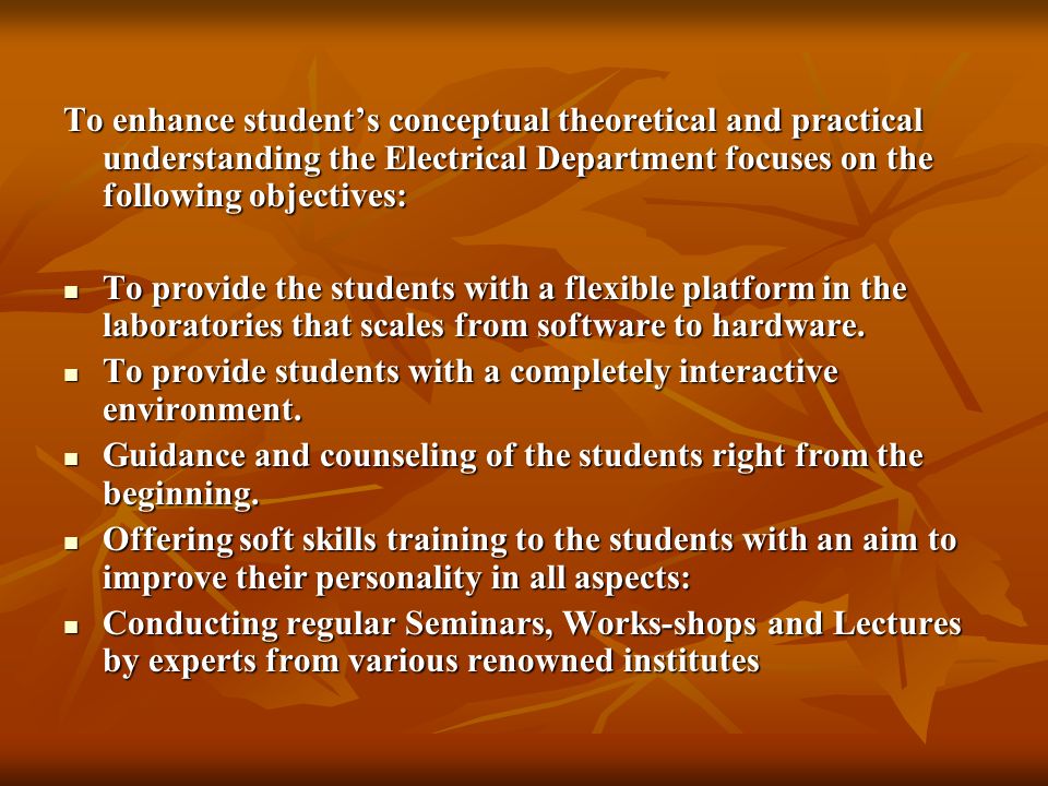 To enhance student’s conceptual theoretical and practical understanding the Electrical Department focuses on the following objectives: To provide the students with a flexible platform in the laboratories that scales from software to hardware.