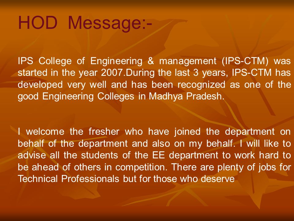 HOD Message:- IPS College of Engineering & management (IPS-CTM) was started in the year 2007.During the last 3 years, IPS-CTM has developed very well and has been recognized as one of the good Engineering Colleges in Madhya Pradesh.