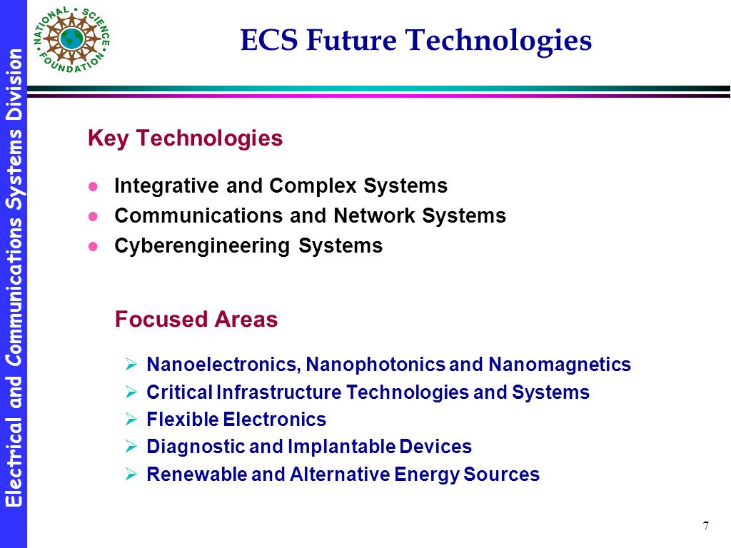 Electrical and Communications Systems Division 7 ECS Future Technologies Key Technologies l Integrative and Complex Systems l Communications and Network Systems l Cyberengineering Systems Focused Areas  Nanoelectronics, Nanophotonics and Nanomagnetics  Critical Infrastructure Technologies and Systems  Flexible Electronics  Diagnostic and Implantable Devices  Renewable and Alternative Energy Sources