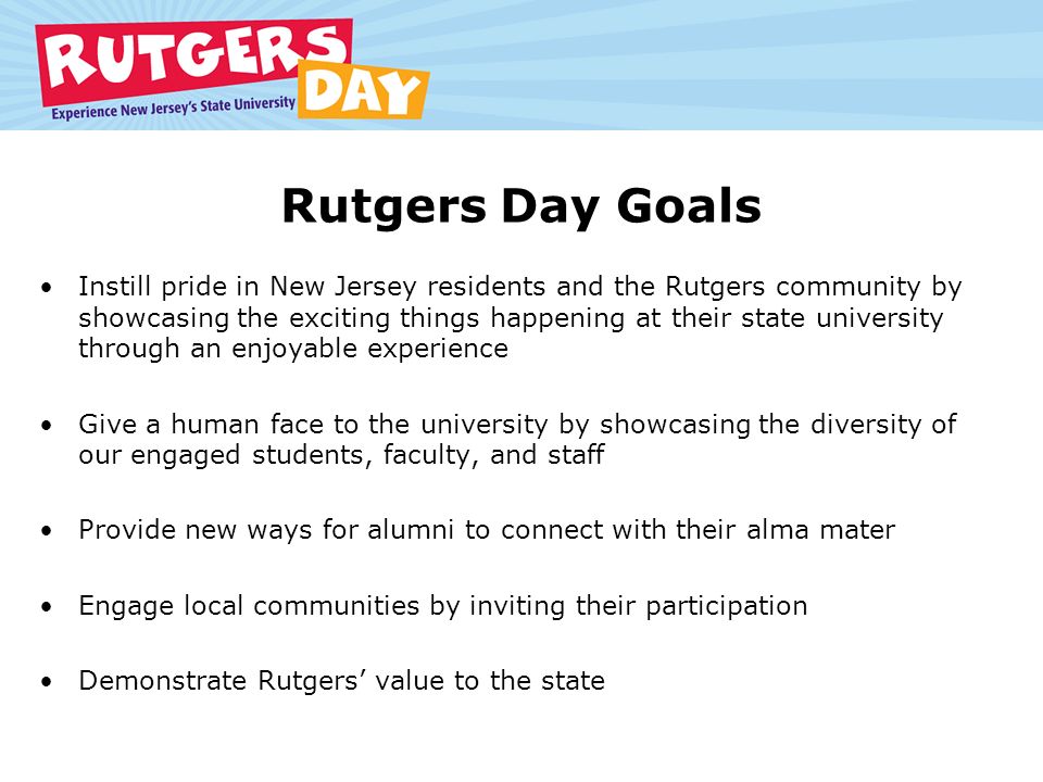 Rutgers Day Goals Instill pride in New Jersey residents and the Rutgers community by showcasing the exciting things happening at their state university through an enjoyable experience Give a human face to the university by showcasing the diversity of our engaged students, faculty, and staff Provide new ways for alumni to connect with their alma mater Engage local communities by inviting their participation Demonstrate Rutgers’ value to the state