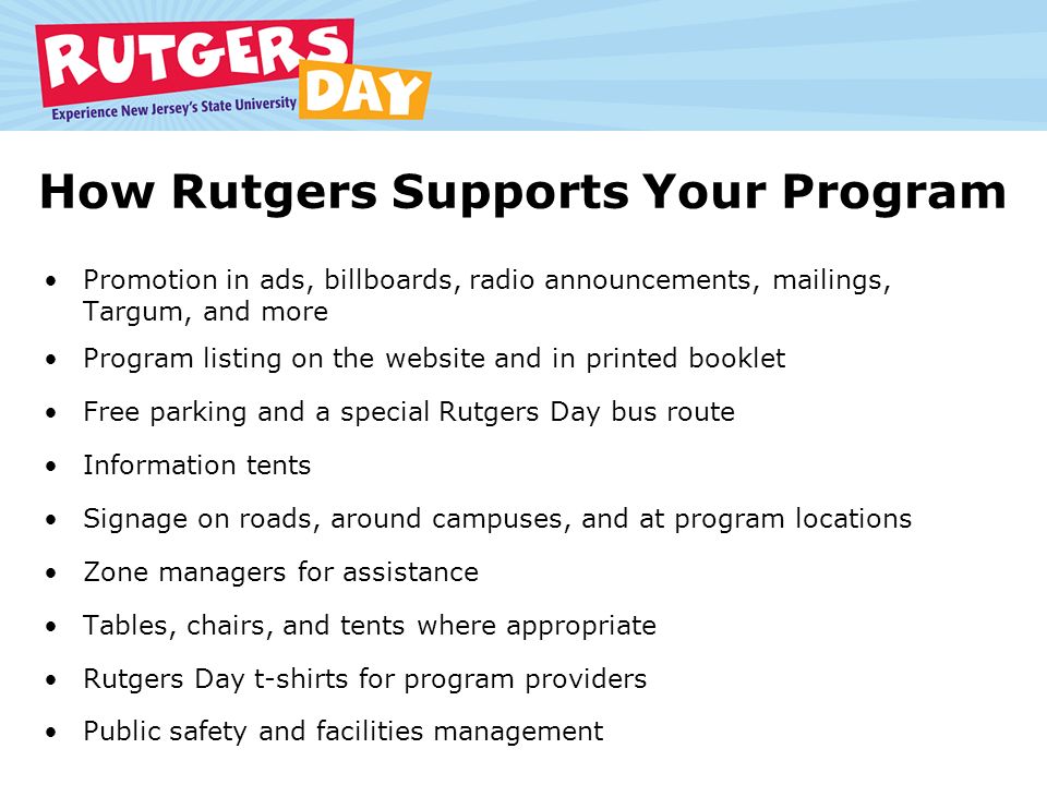 How Rutgers Supports Your Program Promotion in ads, billboards, radio announcements, mailings, Targum, and more Program listing on the website and in printed booklet Free parking and a special Rutgers Day bus route Information tents Signage on roads, around campuses, and at program locations Zone managers for assistance Tables, chairs, and tents where appropriate Rutgers Day t-shirts for program providers Public safety and facilities management