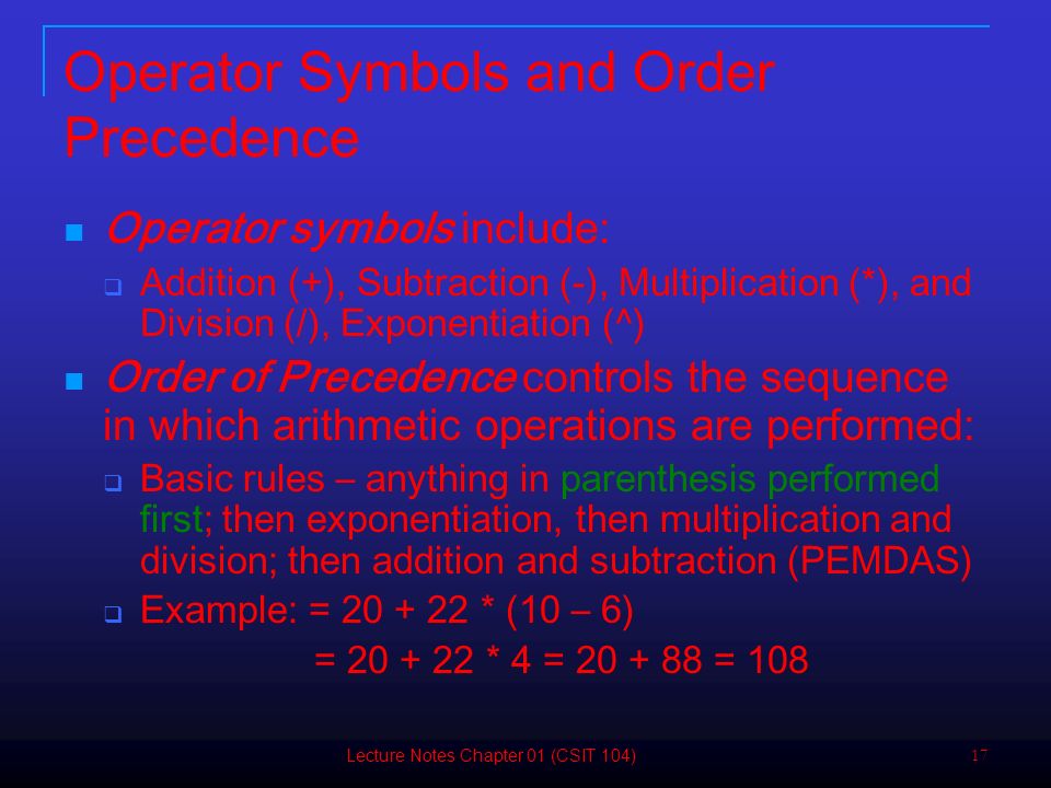 17 Operator Symbols and Order Precedence Operator symbols include:  Addition (+), Subtraction (-), Multiplication (*), and Division (/), Exponentiation (^) Order of Precedence controls the sequence in which arithmetic operations are performed:  Basic rules – anything in parenthesis performed first; then exponentiation, then multiplication and division; then addition and subtraction (PEMDAS)  Example: = * (10 – 6) = * 4 = = 108 Lecture Notes Chapter 01 (CSIT 104)