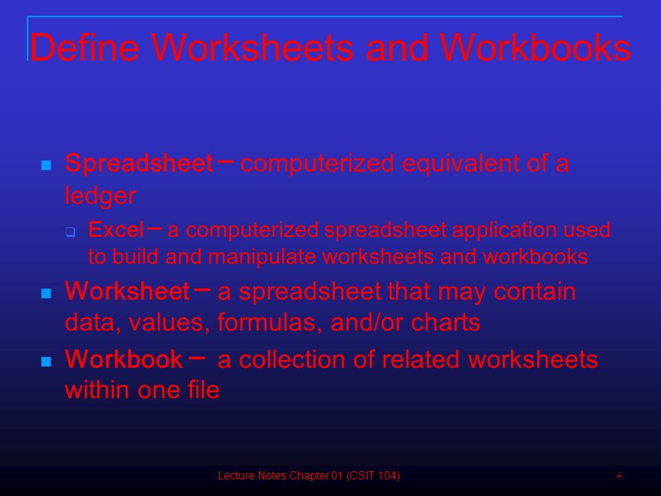4 Define Worksheets and Workbooks Spreadsheet ─ computerized equivalent of a ledger  Excel ─ a computerized spreadsheet application used to build and manipulate worksheets and workbooks Worksheet ─ a spreadsheet that may contain data, values, formulas, and/or charts Workbook ─ a collection of related worksheets within one file Lecture Notes Chapter 01 (CSIT 104)