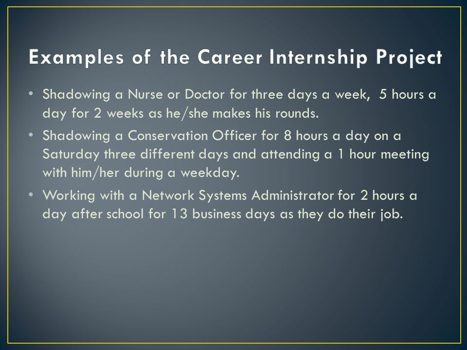 The purpose of the Career Internship is for the student to spend a minimum of 25 hours working/shadowing in a career field in which they are interested.