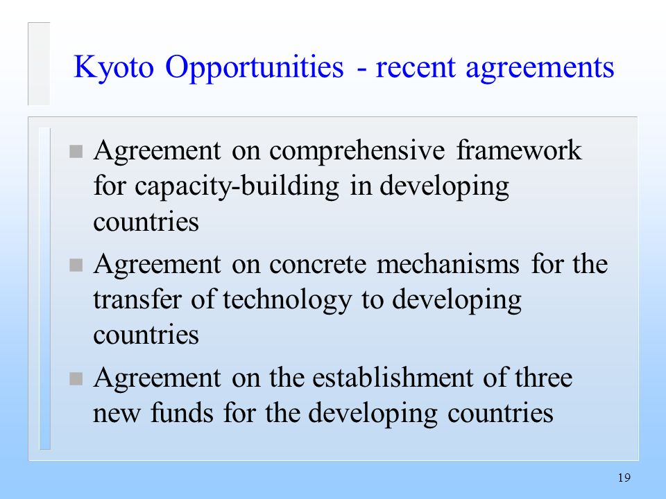 19 Kyoto Opportunities - recent agreements n Agreement on comprehensive framework for capacity-building in developing countries n Agreement on concrete mechanisms for the transfer of technology to developing countries n Agreement on the establishment of three new funds for the developing countries