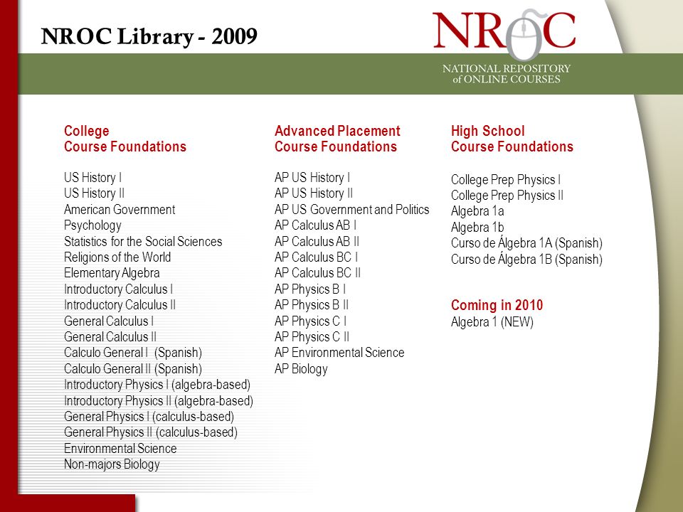 NROC Library High School Course Foundations College Prep Physics I College Prep Physics II Algebra 1a Algebra 1b Curso de Álgebra 1A (Spanish) Curso de Álgebra 1B (Spanish) College Course Foundations US History I US History II American Government Psychology Statistics for the Social Sciences Religions of the World Elementary Algebra Introductory Calculus I Introductory Calculus II General Calculus I General Calculus II Calculo General I (Spanish) Calculo General II (Spanish) Introductory Physics I (algebra-based) Introductory Physics II (algebra-based) General Physics I (calculus-based) General Physics II (calculus-based) Environmental Science Non-majors Biology Advanced Placement Course Foundations AP US History I AP US History II AP US Government and Politics AP Calculus AB I AP Calculus AB II AP Calculus BC I AP Calculus BC II AP Physics B I AP Physics B II AP Physics C I AP Physics C II AP Environmental Science AP Biology Coming in 2010 Algebra 1 (NEW)