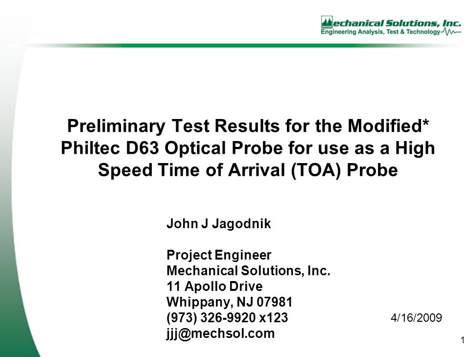 1 Preliminary Test Results for the Modified* Philtec D63 Optical Probe for use as a High Speed Time of Arrival (TOA) Probe John J Jagodnik Project Engineer Mechanical Solutions, Inc.