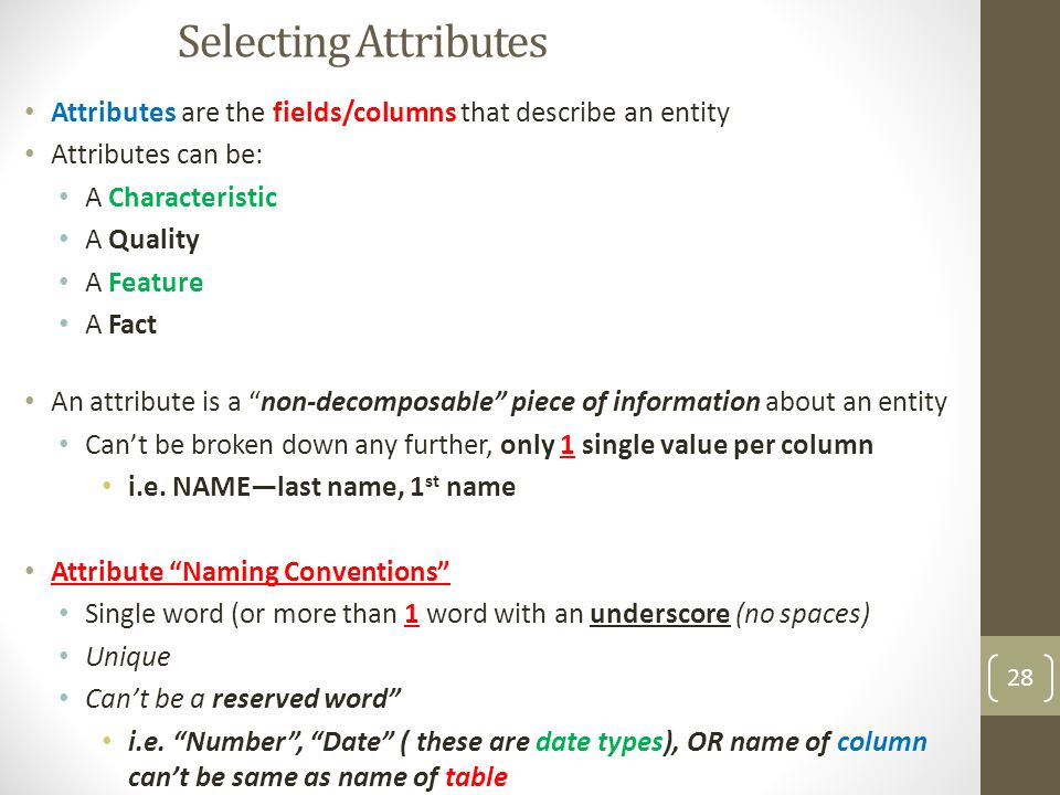 Selecting Attributes Attributes are the fields/columns that describe an entity Attributes can be: A Characteristic A Quality A Feature A Fact An attribute is a non-decomposable piece of information about an entity Can’t be broken down any further, only 1 single value per column i.e.